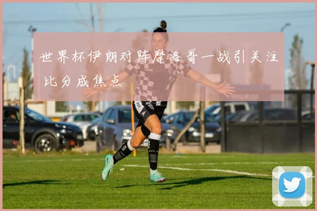 世界杯伊朗对阵摩洛哥一战引关注 比分成焦点
