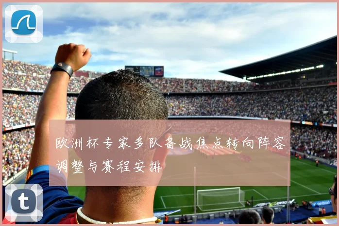欧洲杯专家多队备战焦点转向阵容调整与赛程安排