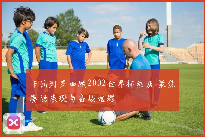 卡瓦列罗回顾2002世界杯经历 聚焦赛场表现与备战话题