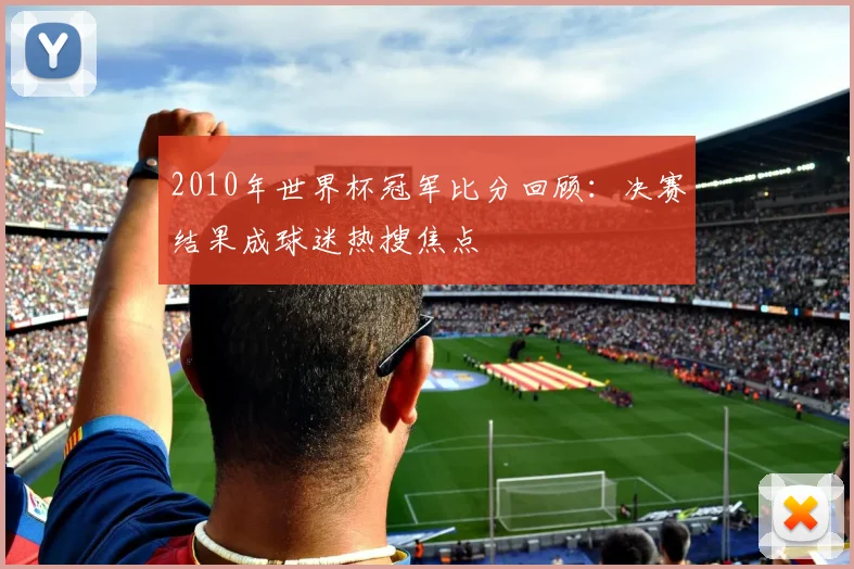 2010年世界杯冠军比分回顾：决赛结果成球迷热搜焦点