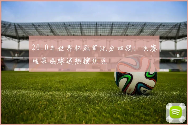 2010年世界杯冠军比分回顾：决赛结果成球迷热搜焦点