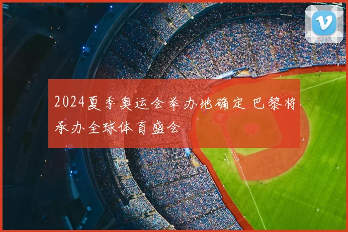 2024夏季奥运会举办地确定 巴黎将承办全球体育盛会