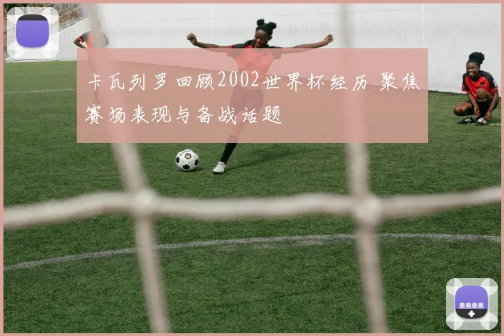 卡瓦列罗回顾2002世界杯经历 聚焦赛场表现与备战话题