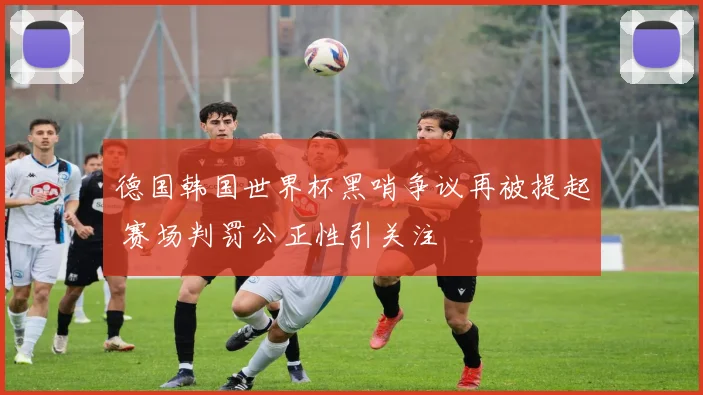 德国韩国世界杯黑哨争议再被提起 赛场判罚公正性引关注