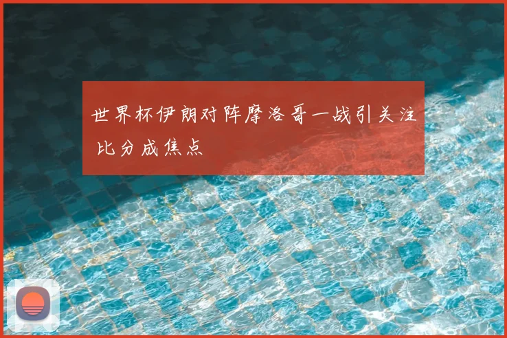 世界杯伊朗对阵摩洛哥一战引关注 比分成焦点