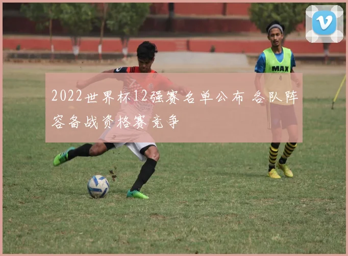 2022世界杯12强赛名单公布 各队阵容备战资格赛竞争